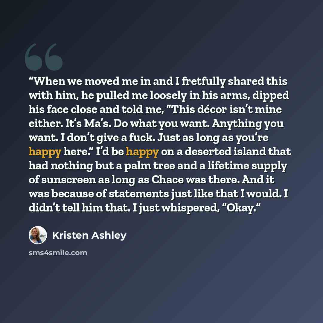 “When we moved me in and I fretfully shared this with him, he pulled me loosely in his arms, dipped his face close and told me, “This décor isn’t mine either. It’s Ma’s. Do what you want. Anything you want. I don’t give a fuck. Just as long as you’re happy here.” I’d be happy on a deserted island…” quote by Kristen Ashley