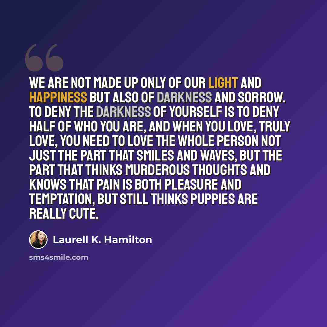 “We are not made up only of our light and happiness but also of darkness and sorrow. To deny the darkness of yourself is to deny half of who you are, and when you love, truly love, you need to love the whole person not just the part that smiles and waves, but the part that thinks murderous thoughts…” quote by Laurell K. Hamilton
