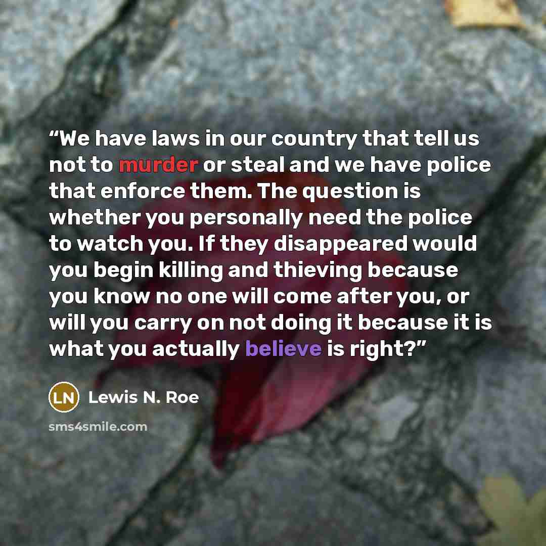 “We have laws in our country that tell us not to murder or steal and we have police that enforce them. The question is whether you personally need the police to watch you. If they disappeared would you begin killing and thieving because you know no one will come after you, or will you carry on not…” quote by Lewis N. Roe
