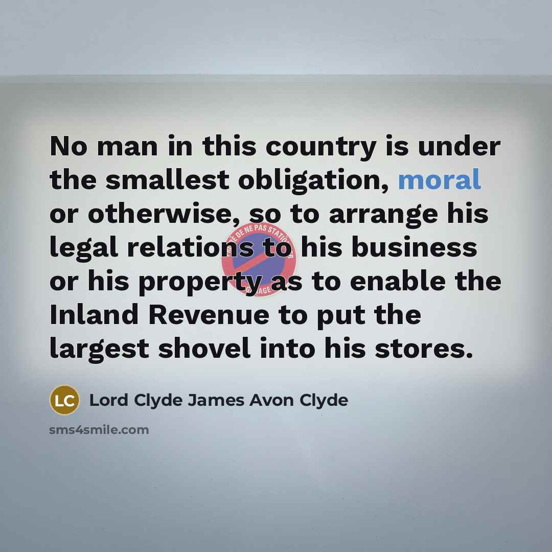 “No man in this country is under the smallest obligation, moral or otherwise, so to arrange his legal relations to his business or his property as to enable the Inland Revenue to put the largest shovel into his stores.” quote by Lord Clyde James Avon Clyde