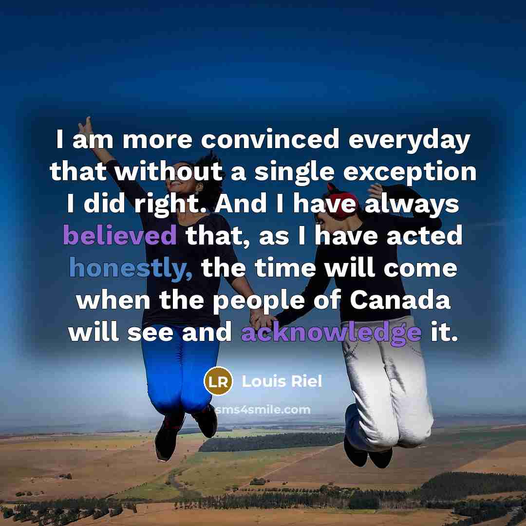 “I am more convinced everyday that without a single exception I did right. And I have always believed that, as I have acted honestly, the time will come when the people of Canada will see and acknowledge it.” quote by Louis Riel