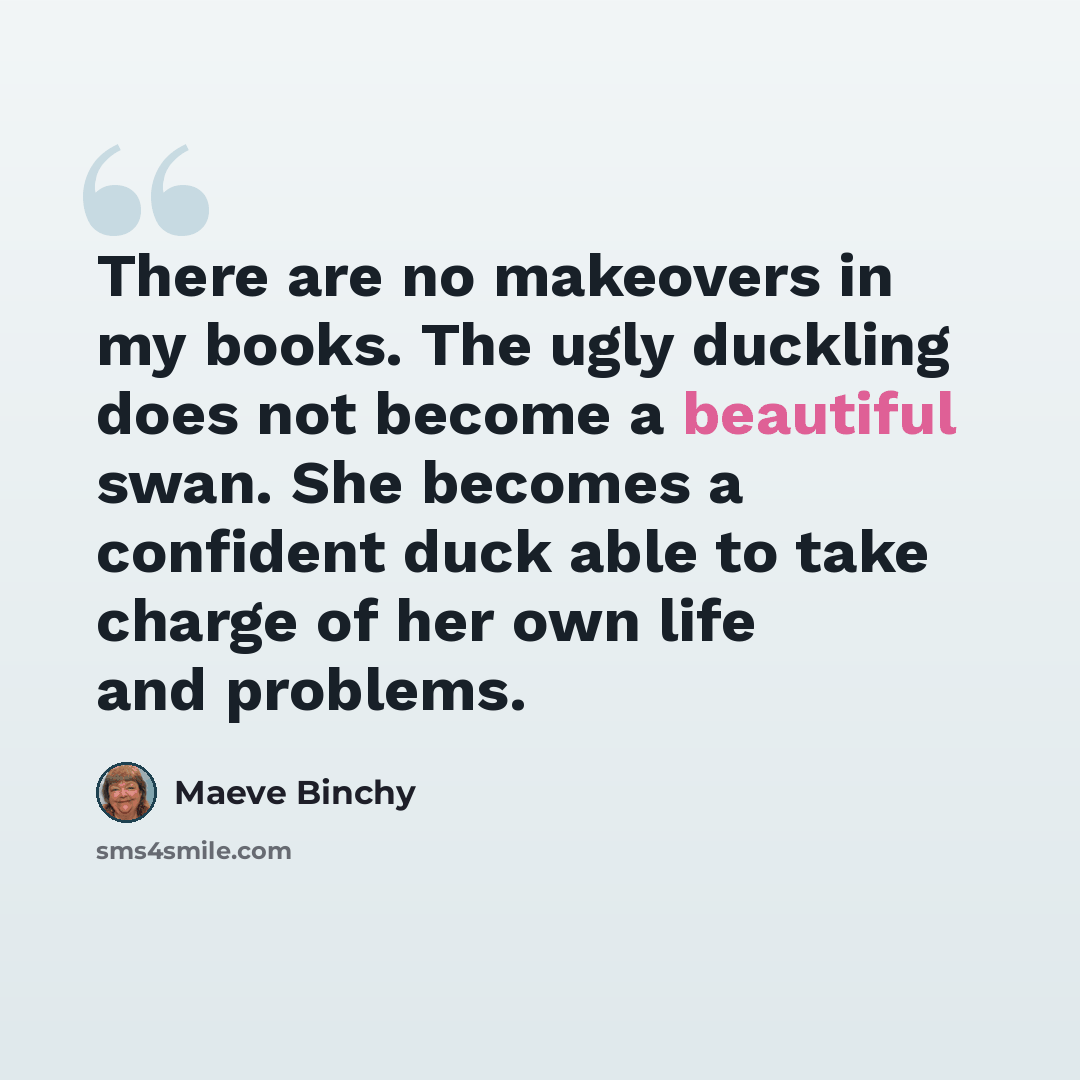 “There are no makeovers in my books. The ugly duckling does not become a beautiful swan. She becomes a confident duck able to take charge of her own life and problems.” quote by Maeve Binchy