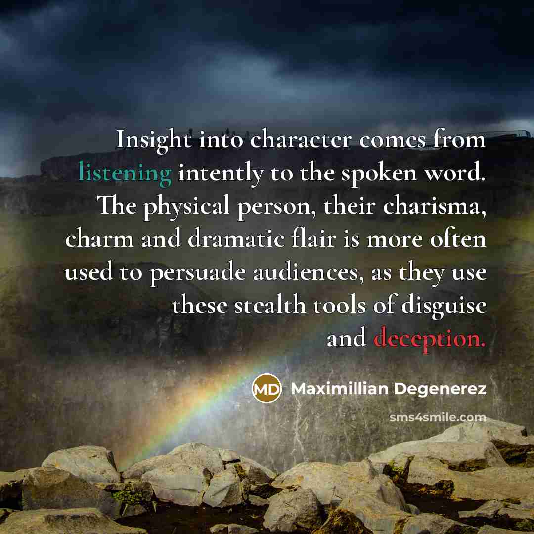 “Insight into character comes from listening intently to the spoken word. The physical person, their charisma, charm and dramatic flair is more often used to persuade audiences, as they use these stealth tools of disguise and deception.” quote by Maximillian Degenerez