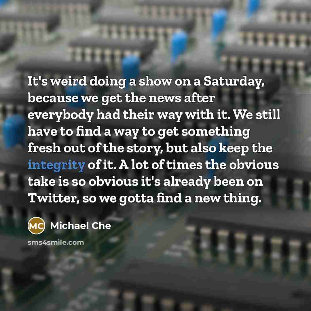 “It's weird doing a show on a Saturday, because we get the news after everybody had their way with it. We still have to find a way to get something fresh out of the story, but also keep the integrity of it. A lot of times the obvious take is so obvious it's already been on Twitter, so we gotta find…” quote by Michael Che