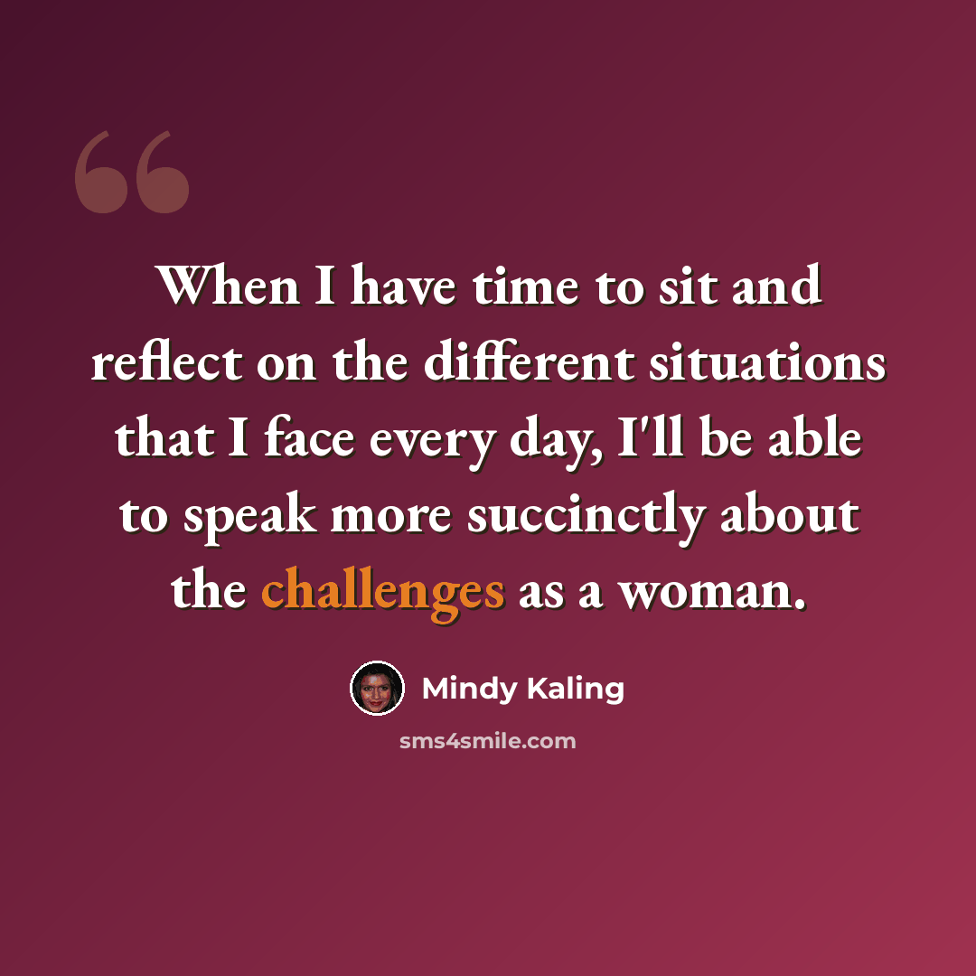 “When I have time to sit and reflect on the different situations that I face every day, I'll be able to speak more succinctly about the challenges as a woman.” quote by Mindy Kaling