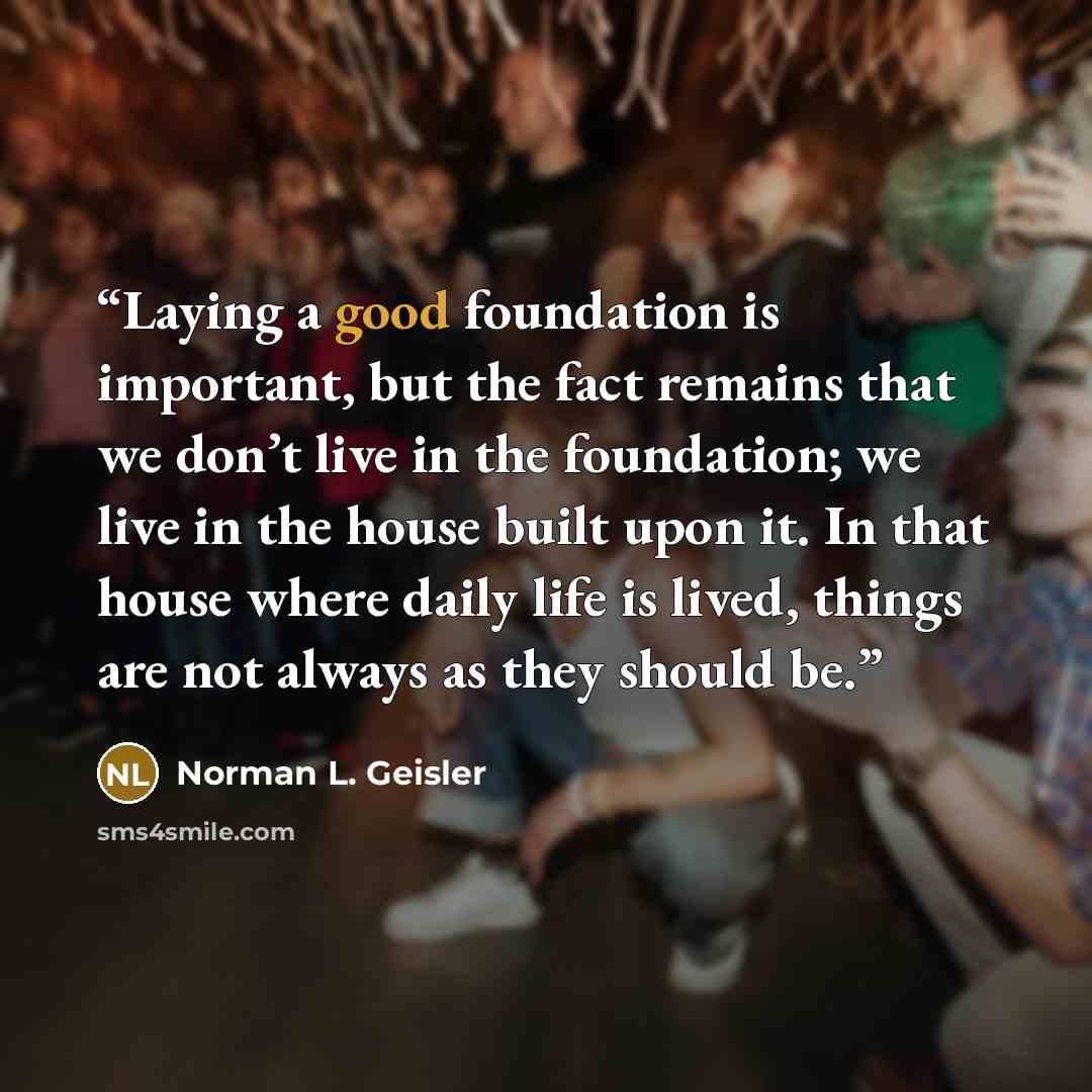 “Laying a good foundation is important, but the fact remains that we don’t live in the foundation; we live in the house built upon it. In that house where daily life is lived, things are not always as they should be.” quote by Norman L. Geisler