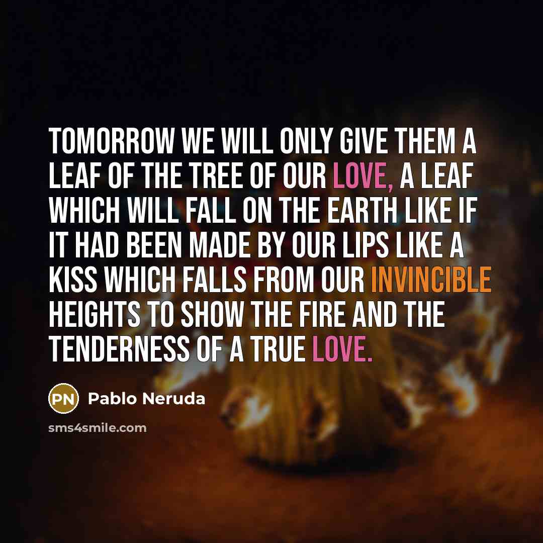 “Tomorrow we will only give them a leaf of the tree of our love, a leaf which will fall on the earth like if it had been made by our lips like a kiss which falls from our invincible heights to show the fire and the tenderness of a true love.” quote by Pablo Neruda