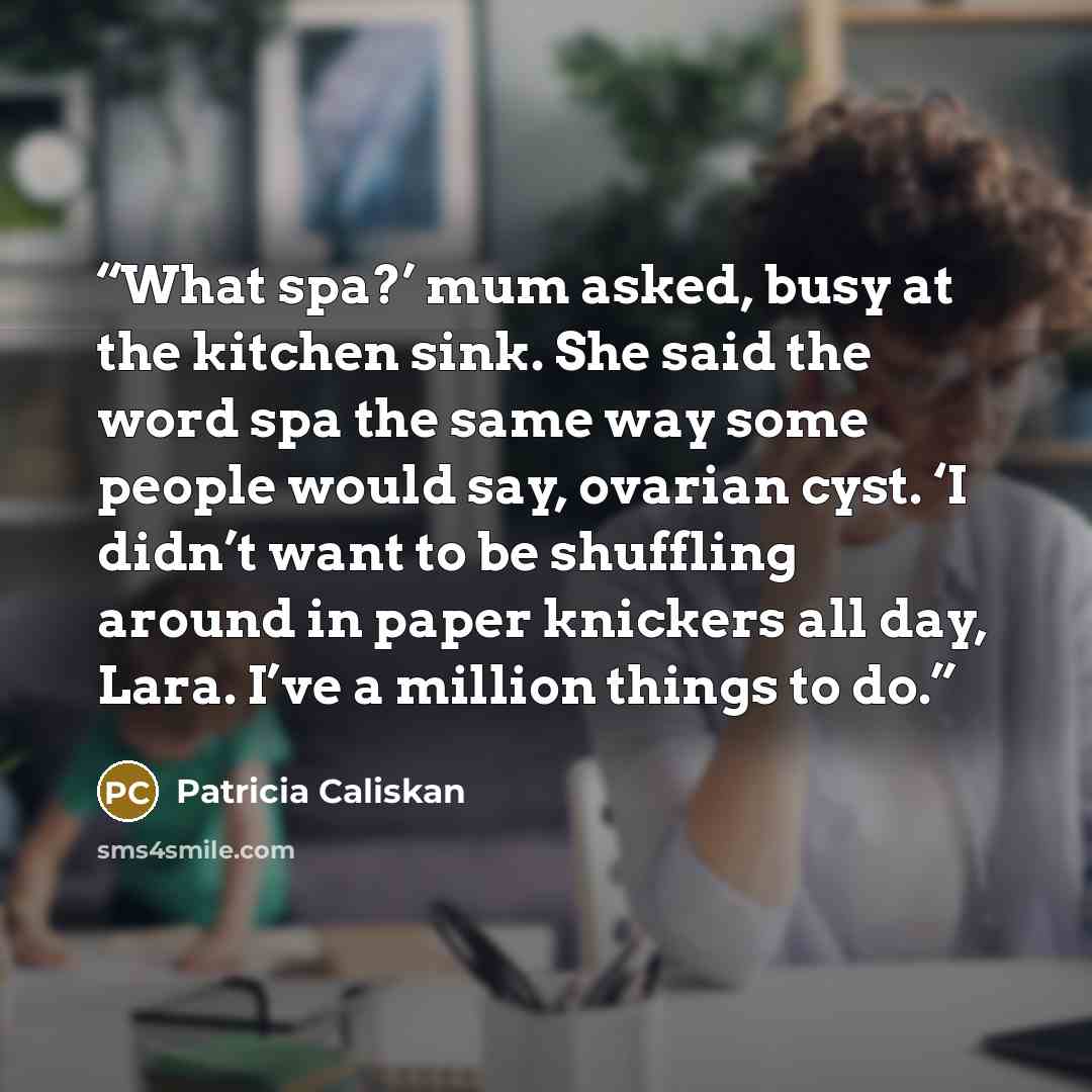 “What spa?’ mum asked, busy at the kitchen sink. She said the word spa the same way some people would say, ovarian cyst. ‘I didn’t want to be shuffling around in paper knickers all day, Lara. I’ve a million things to do.” quote by Patricia Caliskan