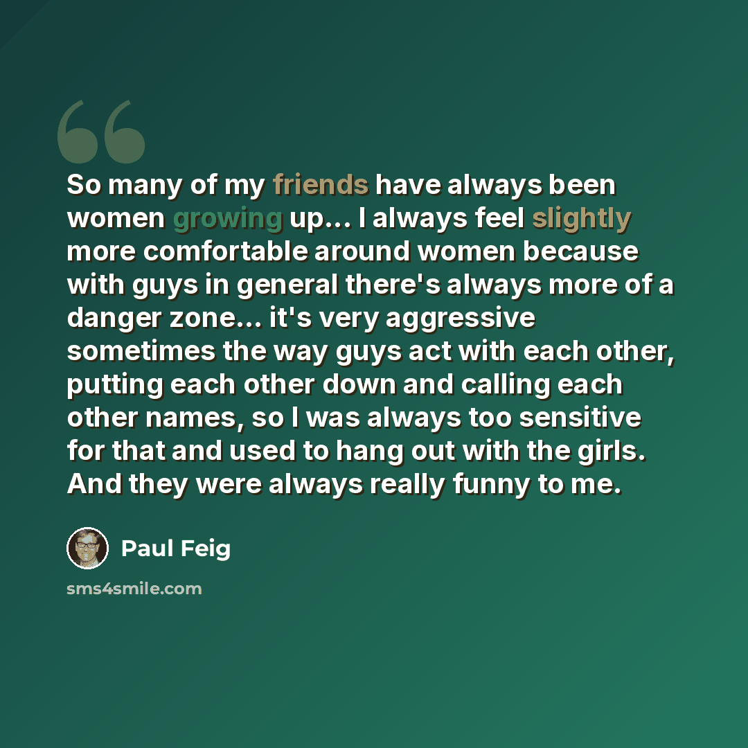 “So many of my friends have always been women growing up... I always feel slightly more comfortable around women because with guys in general there's always more of a danger zone... it's very aggressive sometimes the way guys act with each other, putting each other down and calling each other…” quote by Paul Feig