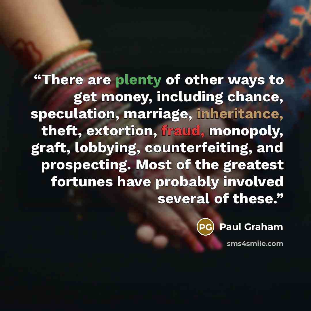 “There are plenty of other ways to get money, including chance, speculation, marriage, inheritance, theft, extortion, fraud, monopoly, graft, lobbying, counterfeiting, and prospecting. Most of the greatest fortunes have probably involved several of these.” quote by Paul Graham