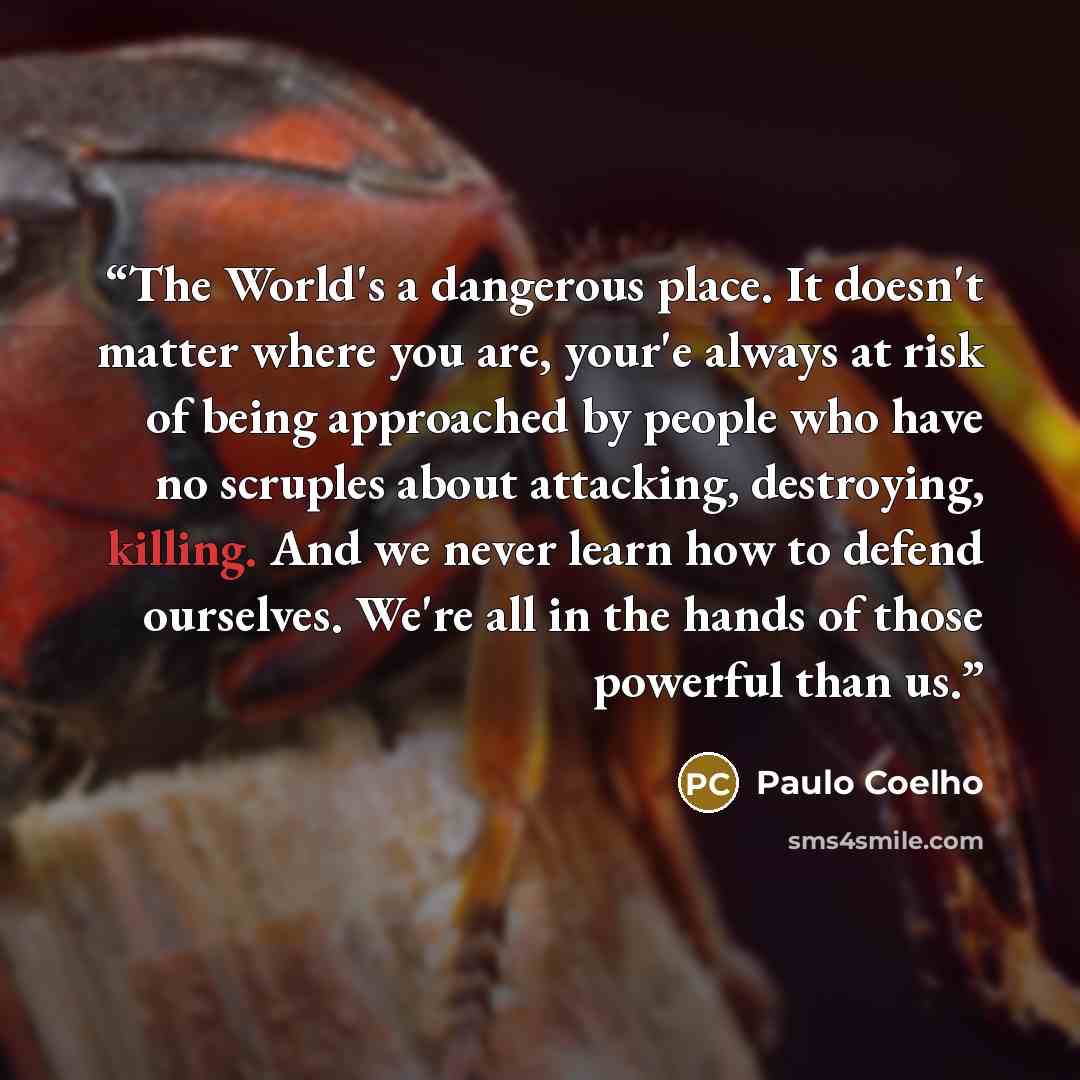 “The World's a dangerous place. It doesn't matter where you are, your'e always at risk of being approached by people who have no scruples about attacking, destroying, killing. And we never learn how to defend ourselves. We're all in the hands of those powerful than us.” quote by Paulo Coelho