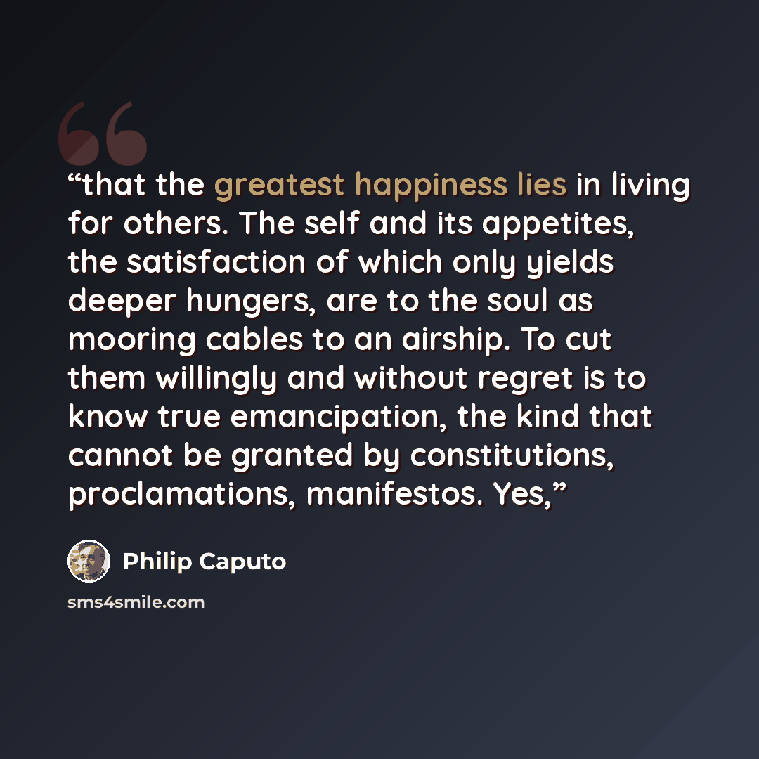 “that the greatest happiness lies in living for others. The self and its appetites, the satisfaction of which only yields deeper hungers, are to the soul as mooring cables to an airship. To cut them willingly and without regret is to know true emancipation, the kind that cannot be granted by…” quote by Philip Caputo