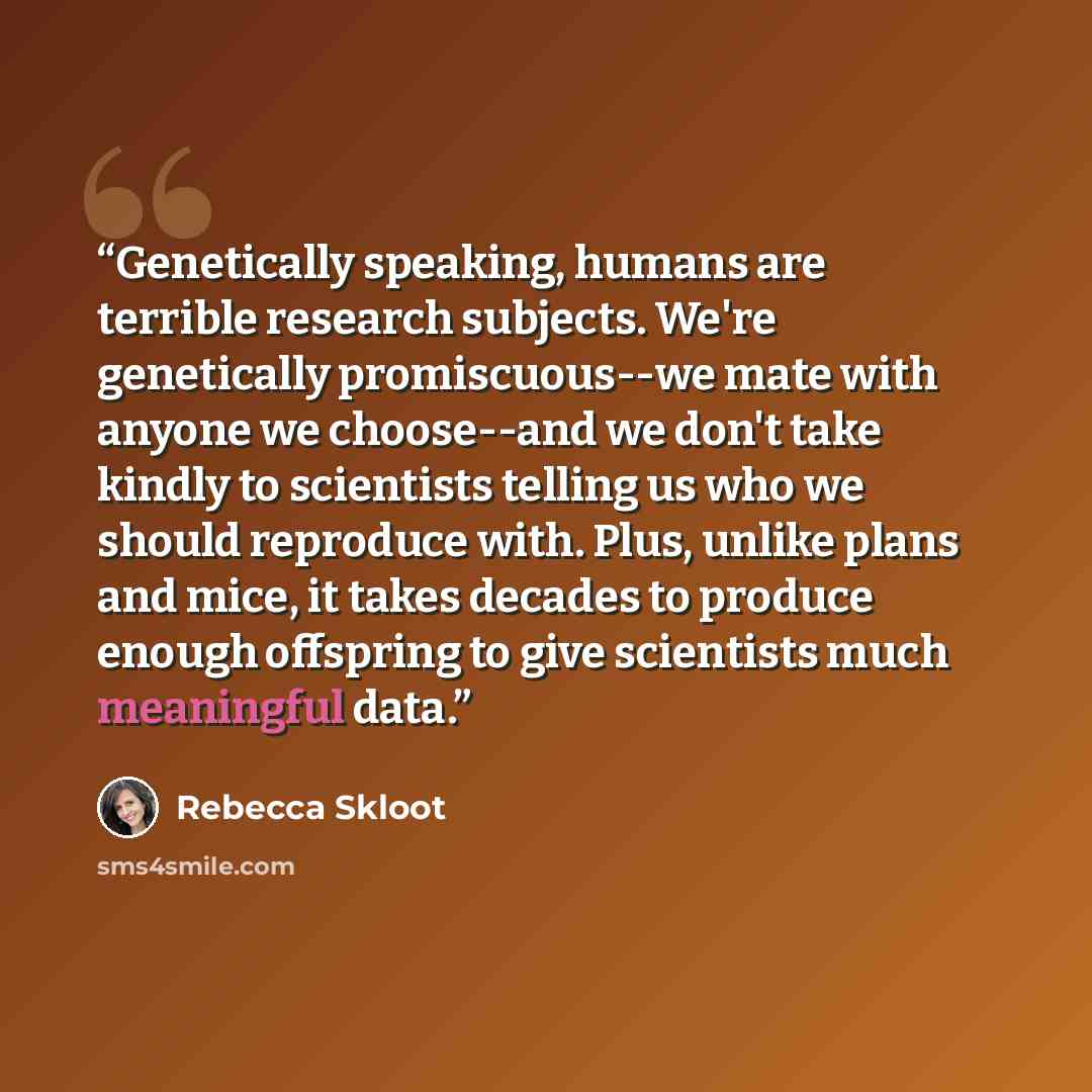 “Genetically speaking, humans are terrible research subjects. We're genetically promiscuous--we mate with anyone we choose--and we don't take kindly to scientists telling us who we should reproduce with. Plus, unlike plans and mice, it takes decades to produce enough offspring to give scientists…” quote by Rebecca Skloot