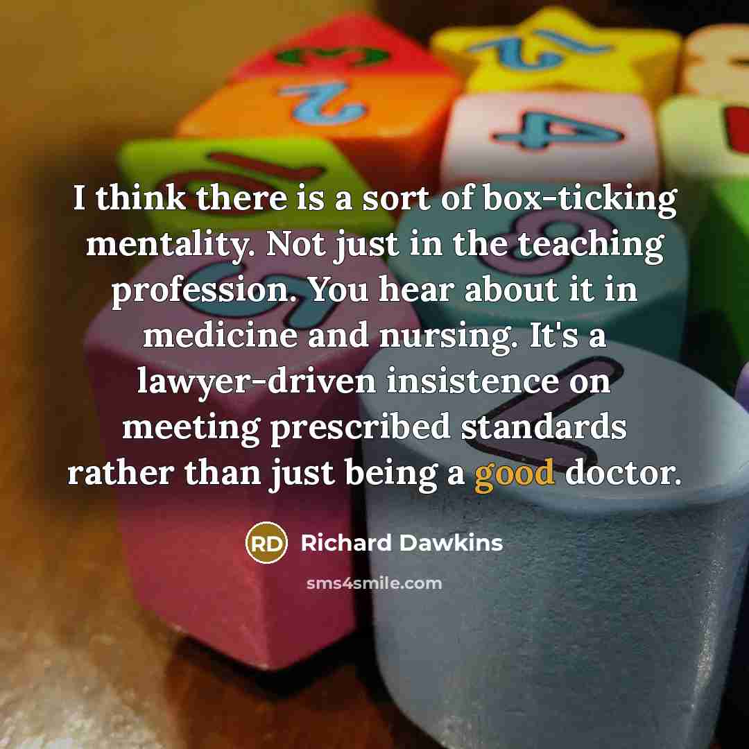 “I think there is a sort of box-ticking mentality. Not just in the teaching profession. You hear about it in medicine and nursing. It's a lawyer-driven insistence on meeting prescribed standards rather than just being a good doctor.” quote by Richard Dawkins