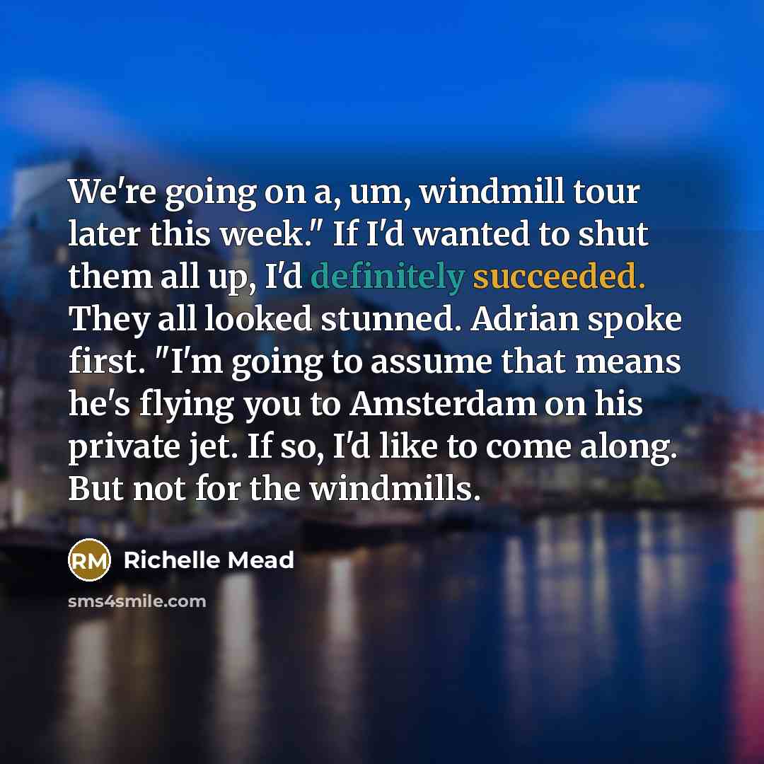 “We're going on a, um, windmill tour later this week." If I'd wanted to shut them all up, I'd definitely succeeded. They all looked stunned. Adrian spoke first. "I'm going to assume that means he's flying you to Amsterdam on his private jet. If so, I'd like to come along. But not for the windmills.” quote by Richelle Mead