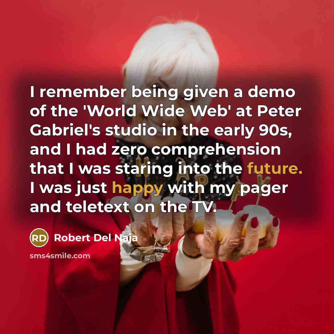 “I remember being given a demo of the 'World Wide Web' at Peter Gabriel's studio in the early 90s, and I had zero comprehension that I was staring into the future. I was just happy with my pager and teletext on the TV.” quote by Robert Del Naja