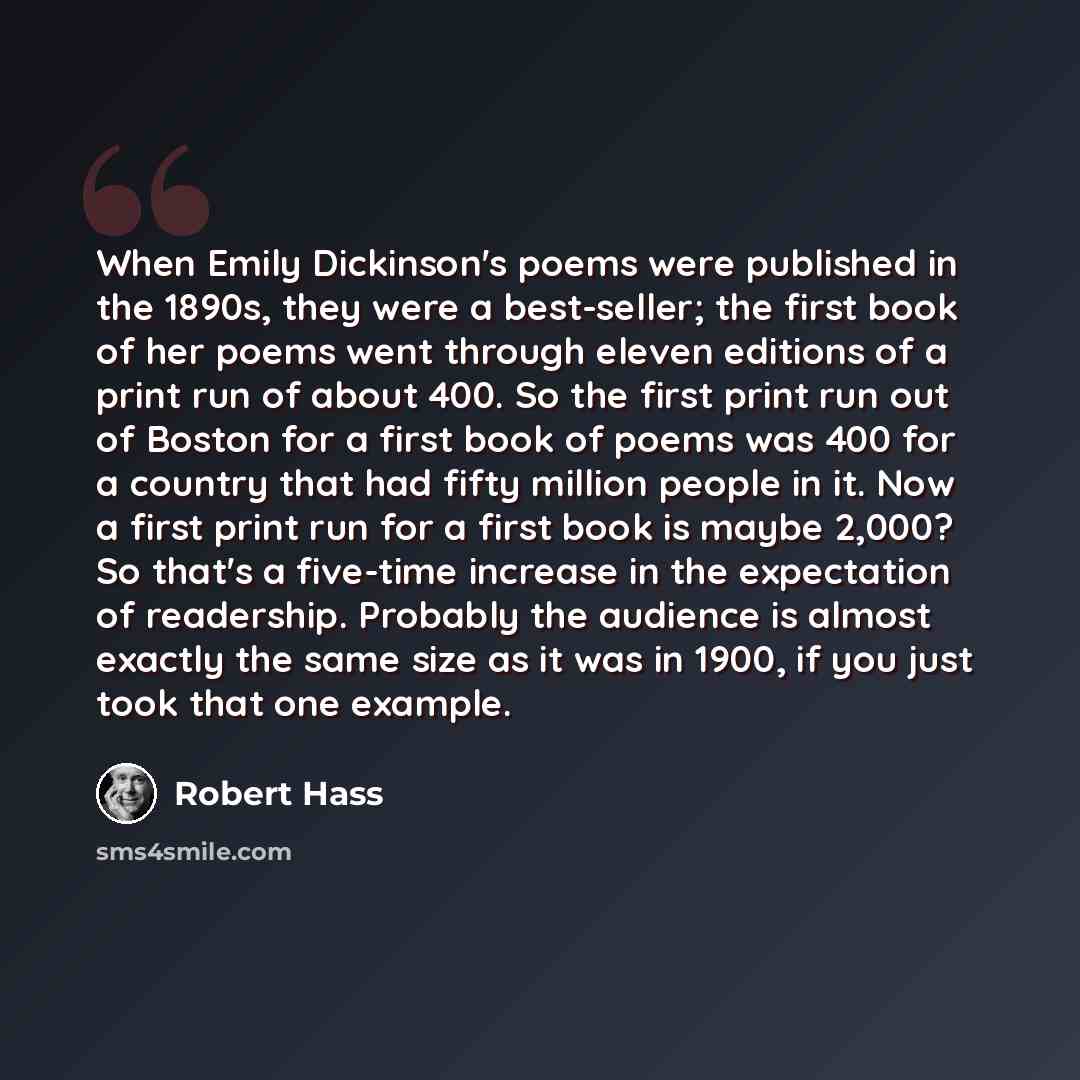 “When Emily Dickinson's poems were published in the 1890s, they were a best-seller; the first book of her poems went through eleven editions of a print run of about 400. So the first print run out of Boston for a first book of poems was 400 for a country that had fifty million people in it. Now a…” quote by Robert Hass