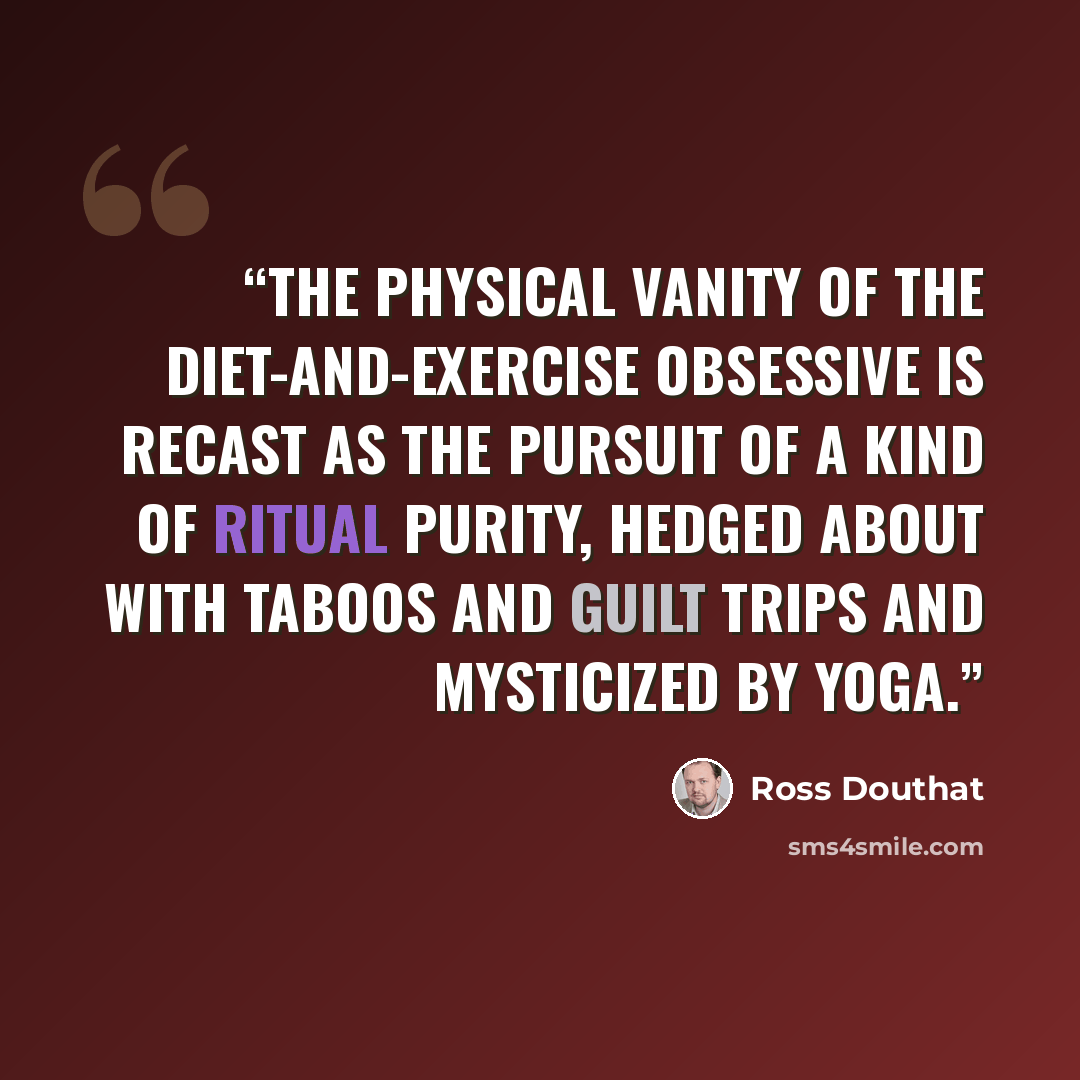 “The physical vanity of the diet-and-exercise obsessive is recast as the pursuit of a kind of ritual purity, hedged about with taboos and guilt trips and mysticized by yoga.” quote by Ross Douthat