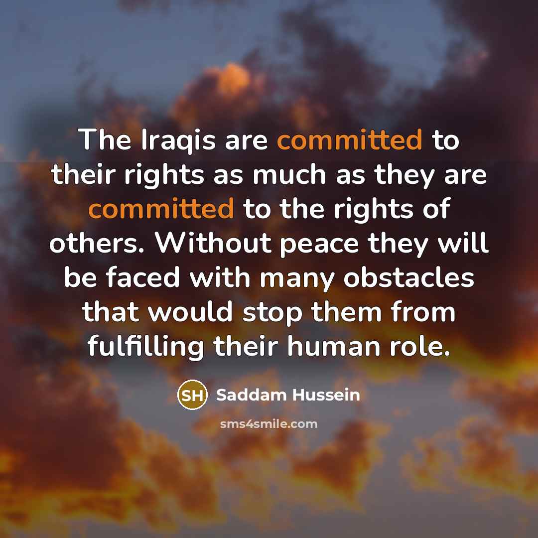 “The Iraqis are committed to their rights as much as they are committed to the rights of others. Without peace they will be faced with many obstacles that would stop them from fulfilling their human role.” quote by Saddam Hussein