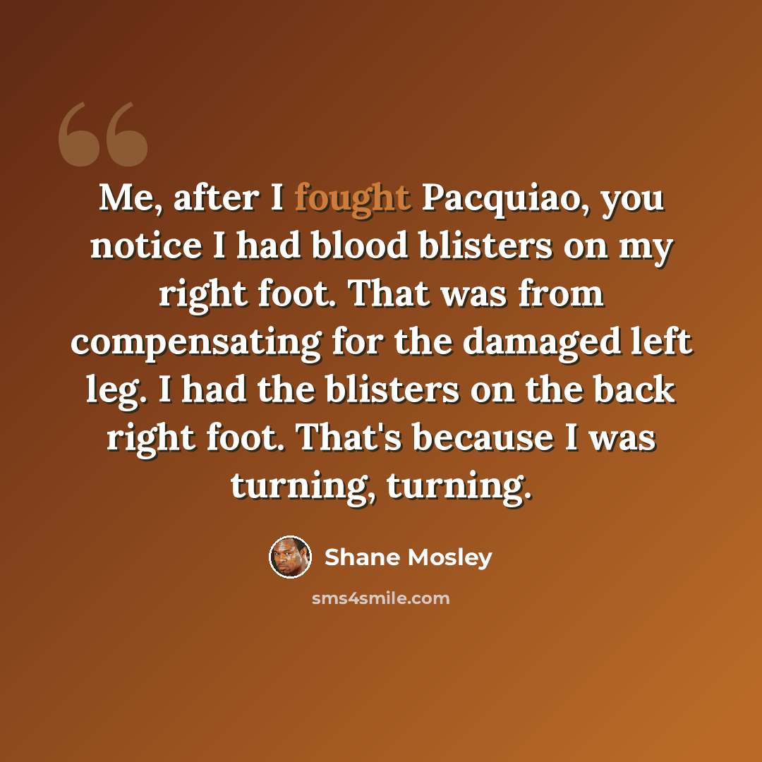 “Me, after I fought Pacquiao, you notice I had blood blisters on my right foot. That was from compensating for the damaged left leg. I had the blisters on the back right foot. That's because I was turning, turning.” quote by Shane Mosley