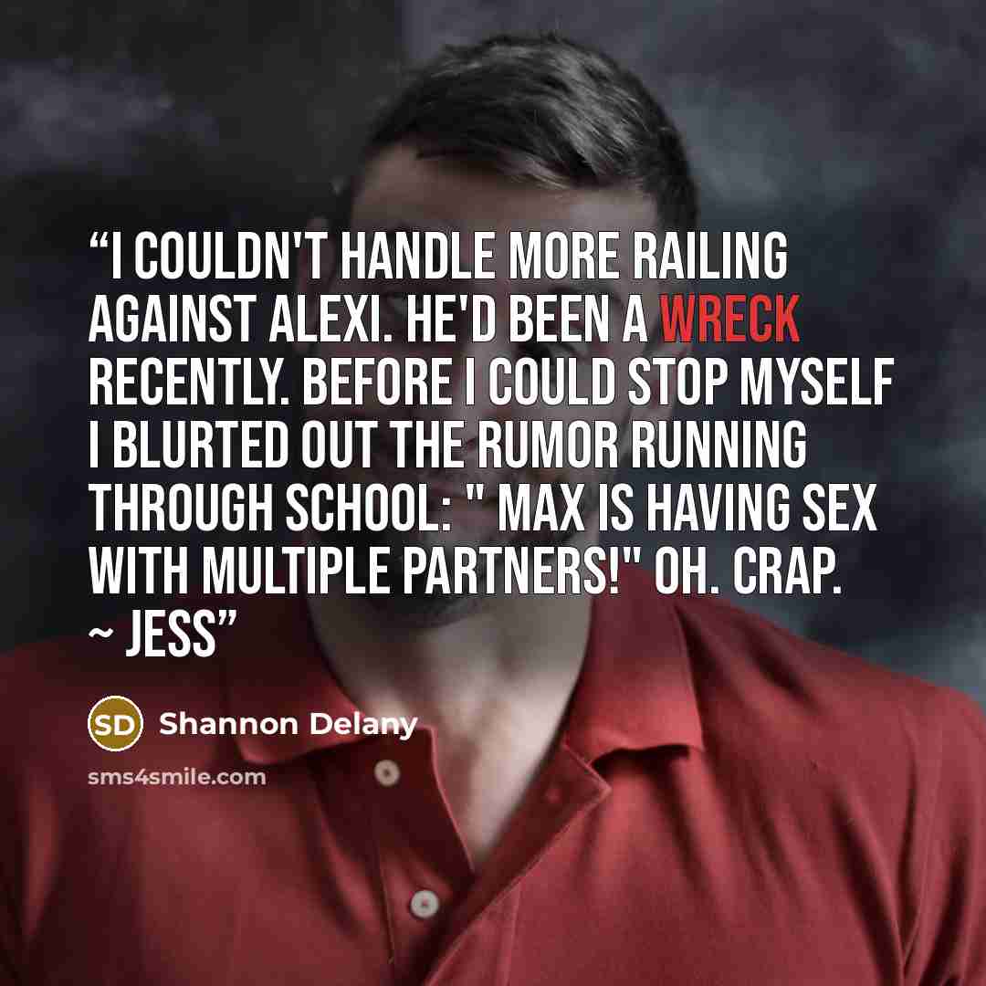 “I couldn't handle more railing against Alexi. He'd been a wreck recently. Before I could stop myself I blurted out the rumor running through school: " Max is having sex with multiple partners!" Oh. Crap. ~ Jess” quote by Shannon Delany
