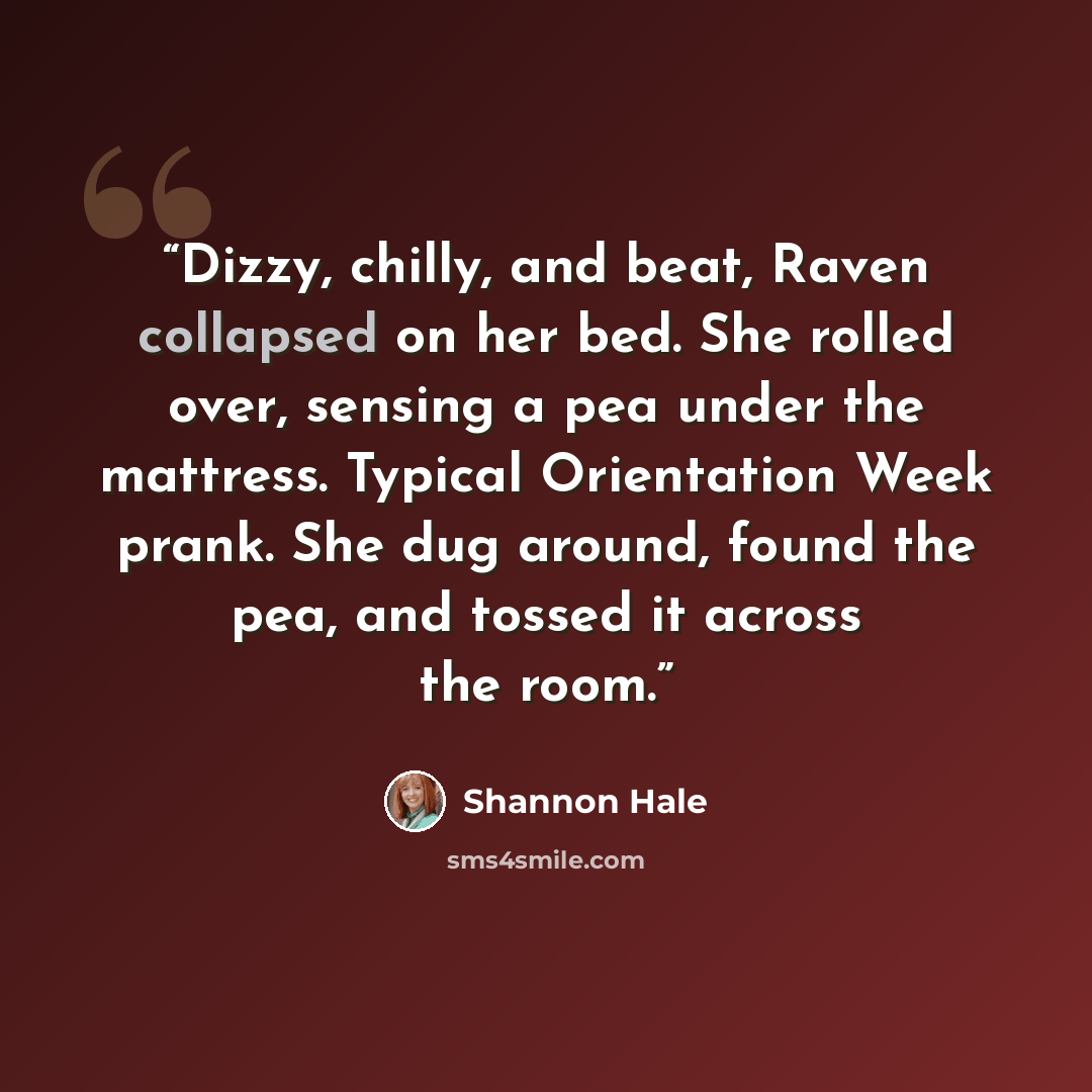 “Dizzy, chilly, and beat, Raven collapsed on her bed. She rolled over, sensing a pea under the mattress. Typical Orientation Week prank. She dug around, found the pea, and tossed it across the room.” quote by Shannon Hale