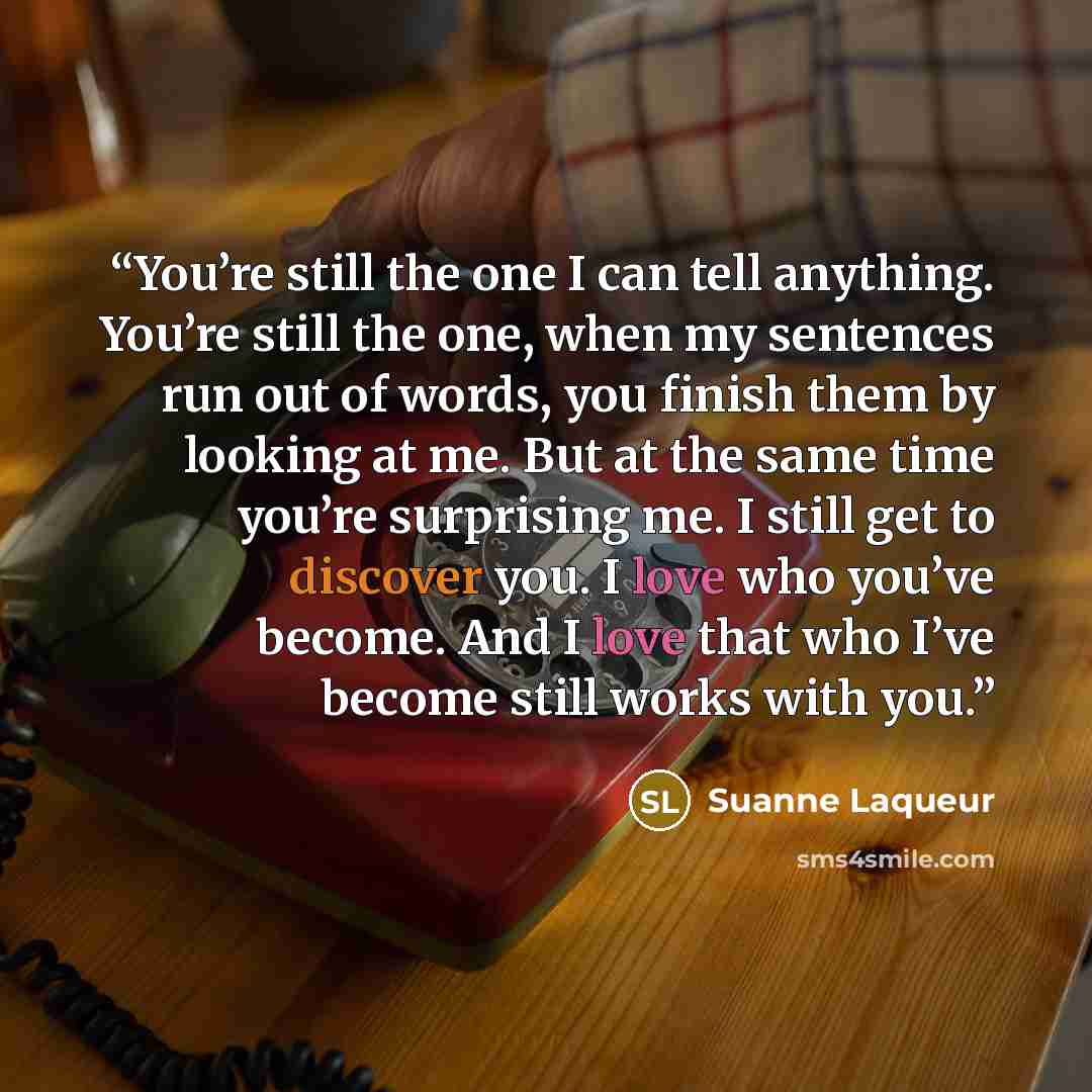 “You’re still the one I can tell anything. You’re still the one, when my sentences run out of words, you finish them by looking at me. But at the same time you’re surprising me. I still get to discover you. I love who you’ve become. And I love that who I’ve become still works with you.” quote by Suanne Laqueur