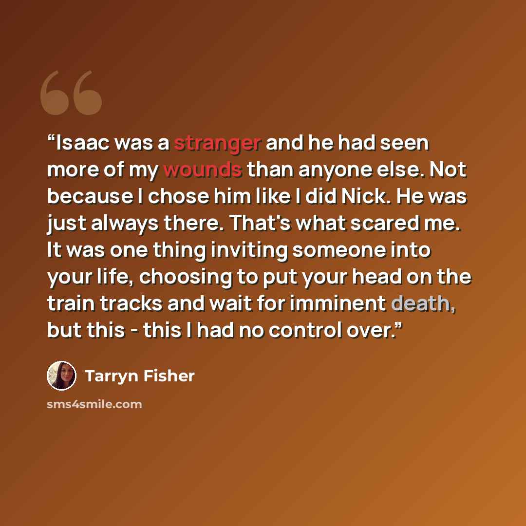“Isaac was a stranger and he had seen more of my wounds than anyone else. Not because I chose him like I did Nick. He was just always there. That's what scared me. It was one thing inviting someone into your life, choosing to put your head on the train tracks and wait for imminent death, but this…” quote by Tarryn Fisher