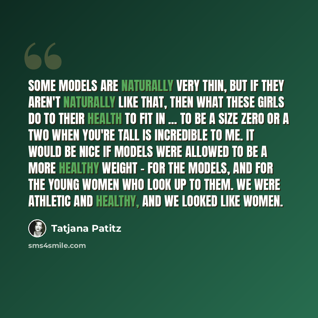 “Some models are naturally very thin, but if they aren't naturally like that, then what these girls do to their health to fit in ... To be a size zero or a two when you're tall is incredible to me. It would be nice if models were allowed to be a more healthy weight - for the models, and for the…” quote by Tatjana Patitz