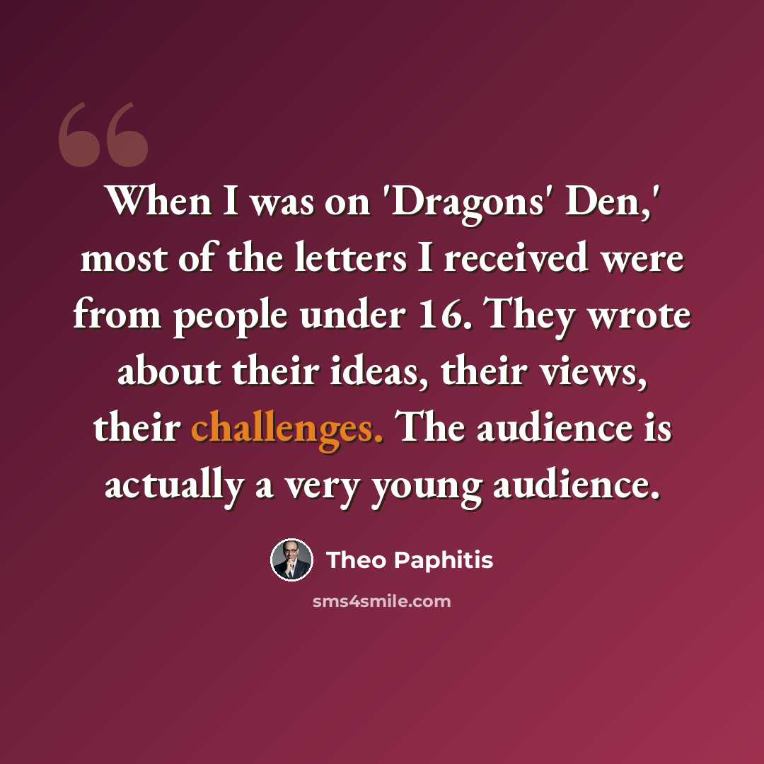 “When I was on 'Dragons' Den,' most of the letters I received were from people under 16. They wrote about their ideas, their views, their challenges. The audience is actually a very young audience.” quote by Theo Paphitis