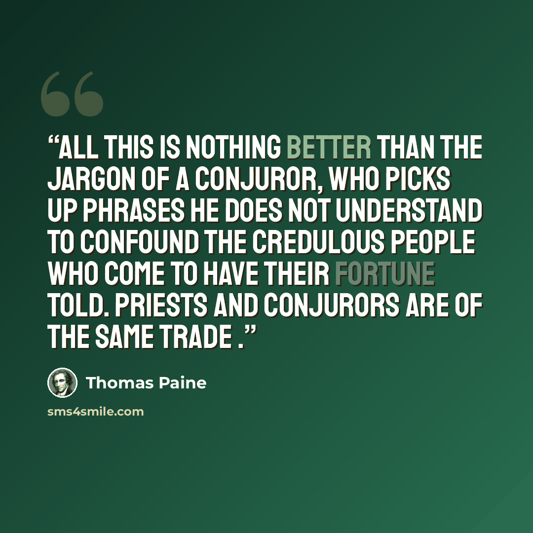 “All this is nothing better than the jargon of a conjuror, who picks up phrases he does not understand to confound the credulous people who come to have their fortune told. Priests and conjurors are of the same trade .” quote by Thomas Paine