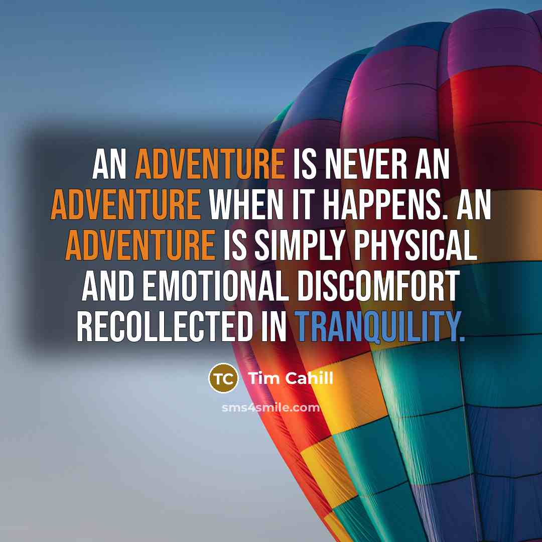 “An adventure is never an adventure when it happens. An adventure is simply physical and emotional discomfort recollected in tranquility.” quote by Tim Cahill