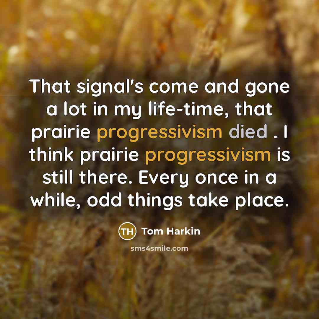 “That signal's come and gone a lot in my life-time, that prairie progressivism died . I think prairie progressivism is still there. Every once in a while, odd things take place.” quote by Tom Harkin