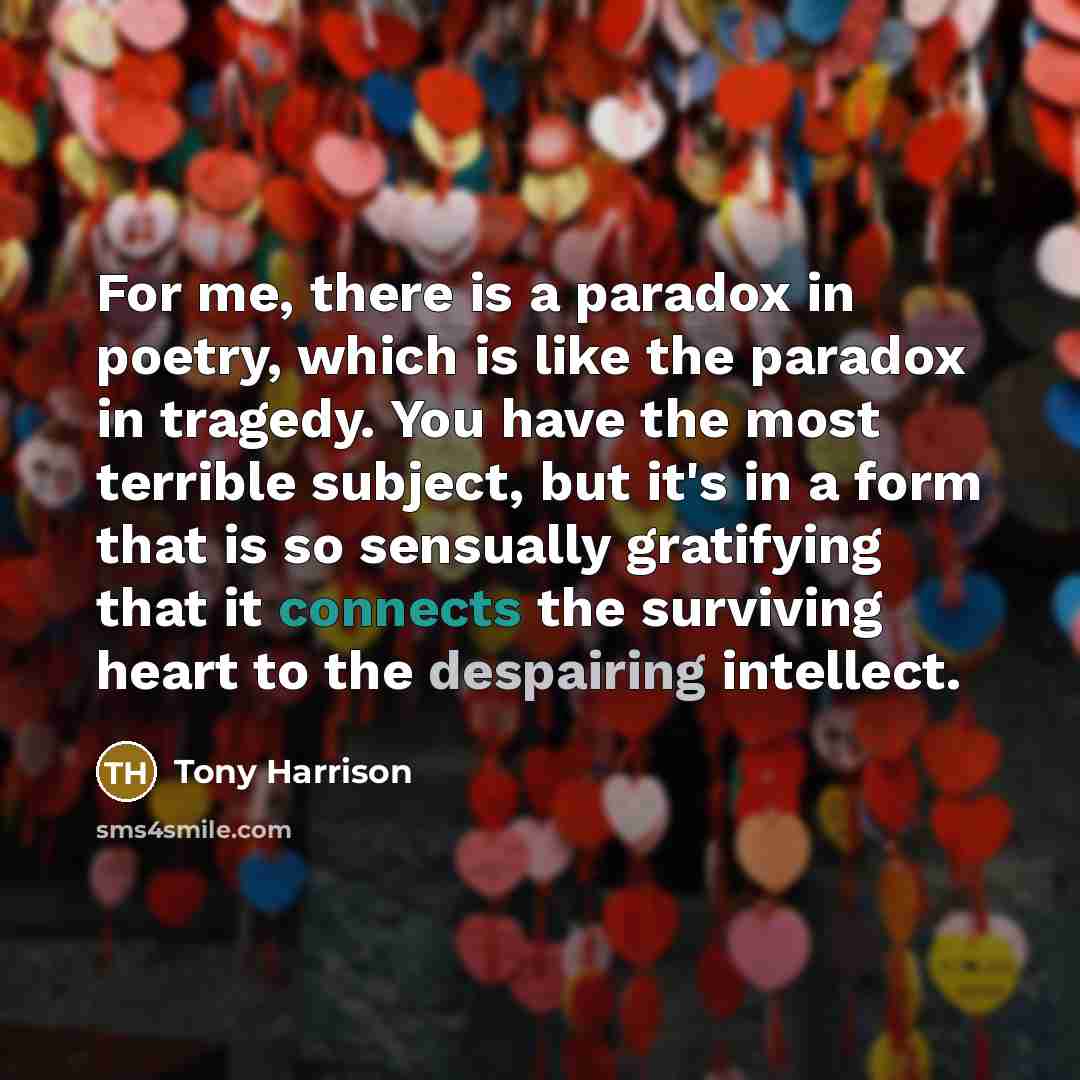 “For me, there is a paradox in poetry, which is like the paradox in tragedy. You have the most terrible subject, but it's in a form that is so sensually gratifying that it connects the surviving heart to the despairing intellect.” quote by Tony Harrison