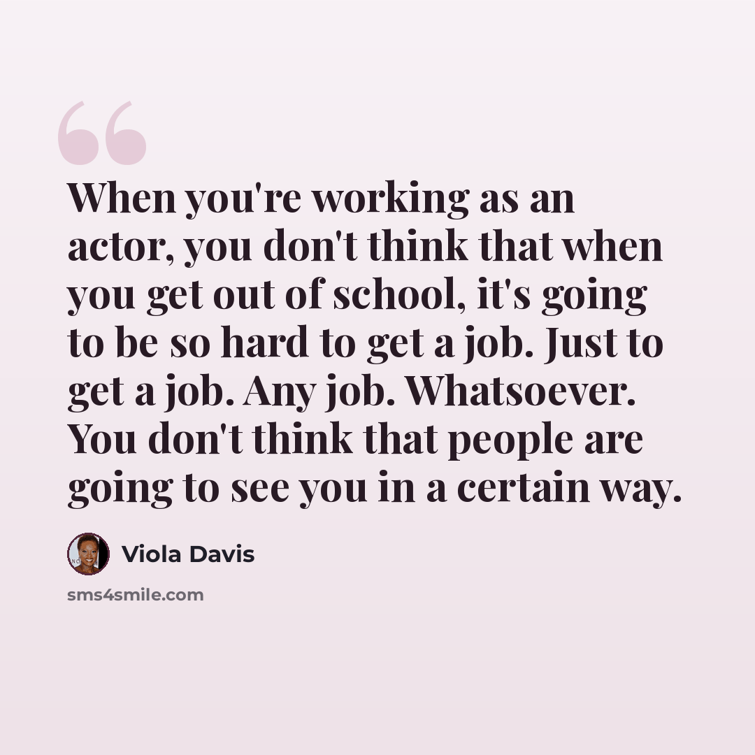 “When you're working as an actor, you don't think that when you get out of school, it's going to be so hard to get a job. Just to get a job. Any job. Whatsoever. You don't think that people are going to see you in a certain way.” quote by Viola Davis