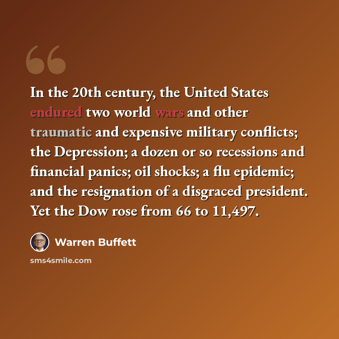 “In the 20th century, the United States endured two world wars and other traumatic and expensive military conflicts; the Depression; a dozen or so recessions and financial panics; oil shocks; a flu epidemic; and the resignation of a disgraced president. Yet the Dow rose from 66 to 11,497.” quote by Warren Buffett