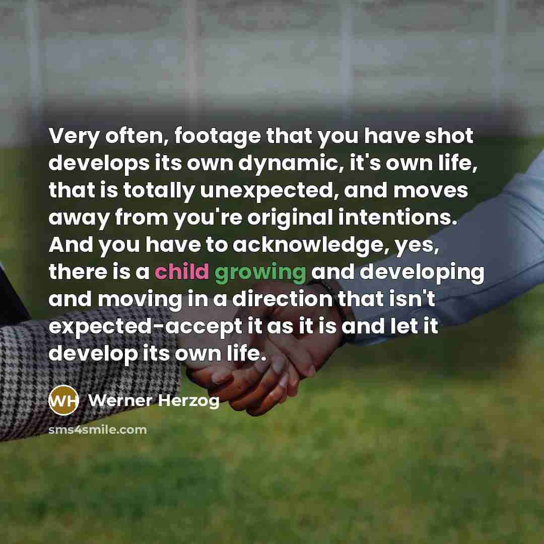 “Very often, footage that you have shot develops its own dynamic, it's own life, that is totally unexpected, and moves away from you're original intentions. And you have to acknowledge, yes, there is a child growing and developing and moving in a direction that isn't expected-accept it as it is and…” quote by Werner Herzog