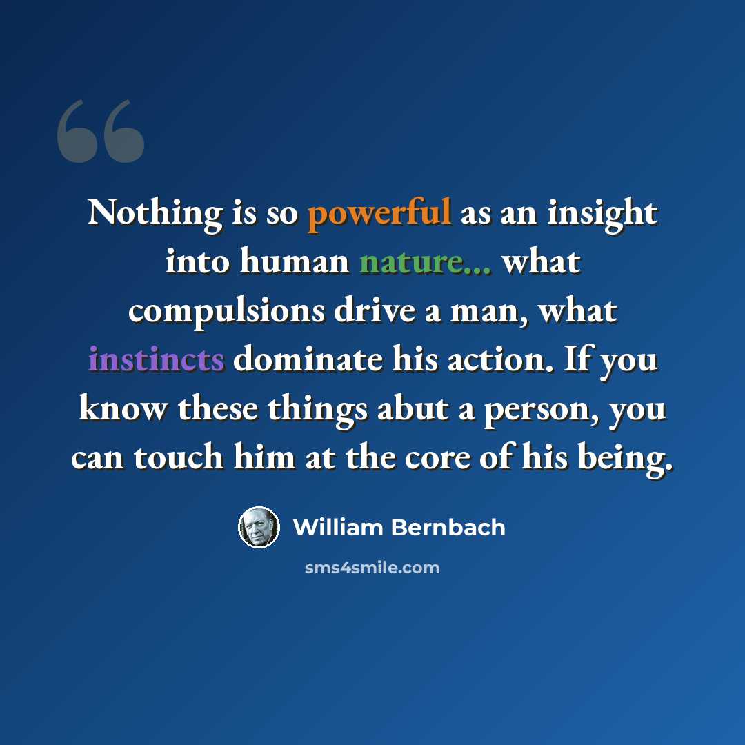 “Nothing is so powerful as an insight into human nature... what compulsions drive a man, what instincts dominate his action. If you know these things abut a person, you can touch him at the core of his being.” quote by William Bernbach
