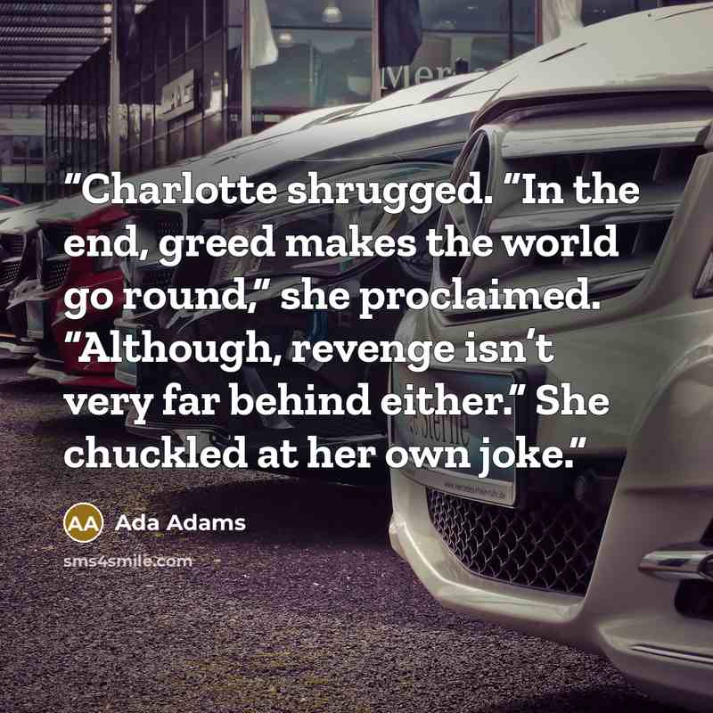 “Charlotte shrugged. “In the end, greed makes the world go round,” she proclaimed. “Although, revenge isn’t very far behind either.” She chuckled at her own joke.” quote by Ada Adams