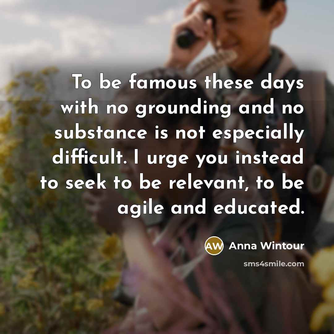 “To be famous these days with no grounding and no substance is not especially difficult. I urge you instead to seek to be relevant, to be agile and educated.” quote by Anna Wintour
