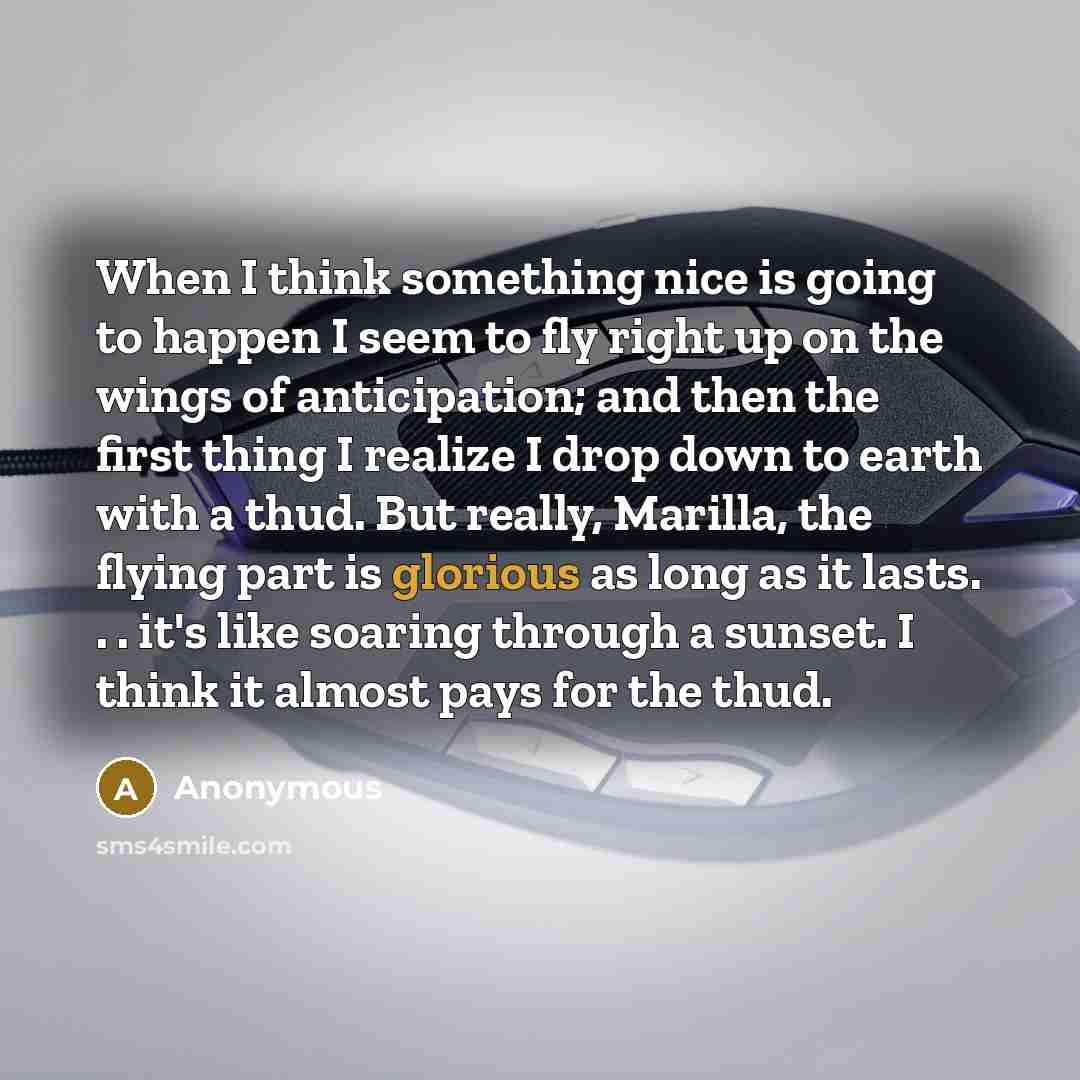 “When I think something nice is going to happen I seem to fly right up on the wings of anticipation; and then the first thing I realize I drop down to earth with a thud. But really, Marilla, the flying part is glorious as long as it lasts. . . it's like soaring through a sunset. I think it almost…” quote by Anonymous