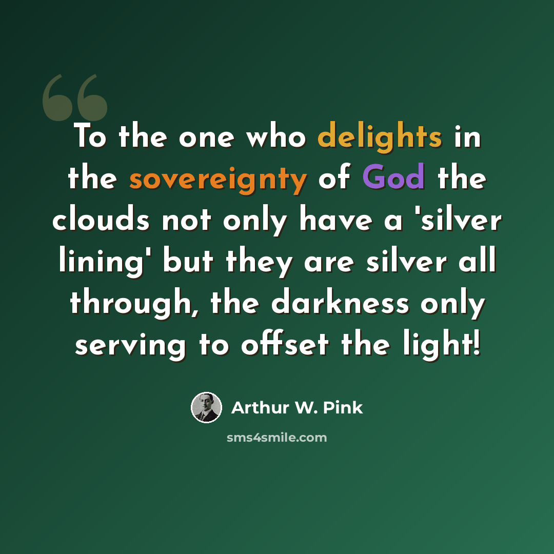 “To the one who delights in the sovereignty of God the clouds not only have a 'silver lining' but they are silver all through, the darkness only serving to offset the light!” quote by Arthur W. Pink