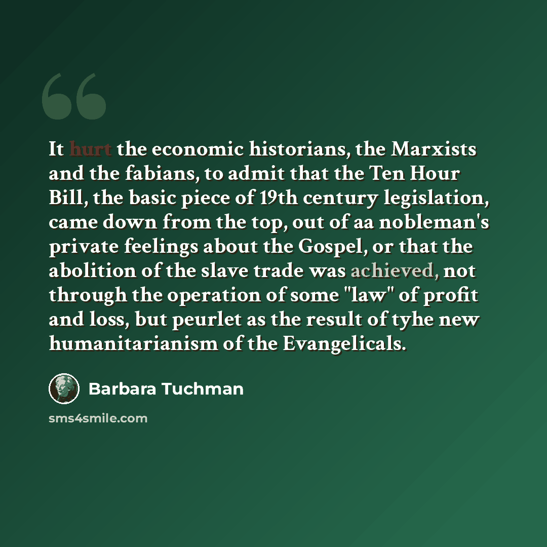 “It hurt the economic historians, the Marxists and the fabians, to admit that the Ten Hour Bill, the basic piece of 19th century legislation, came down from the top, out of aa nobleman's private feelings about the Gospel, or that the abolition of the slave trade was achieved, not through the…” quote by Barbara Tuchman