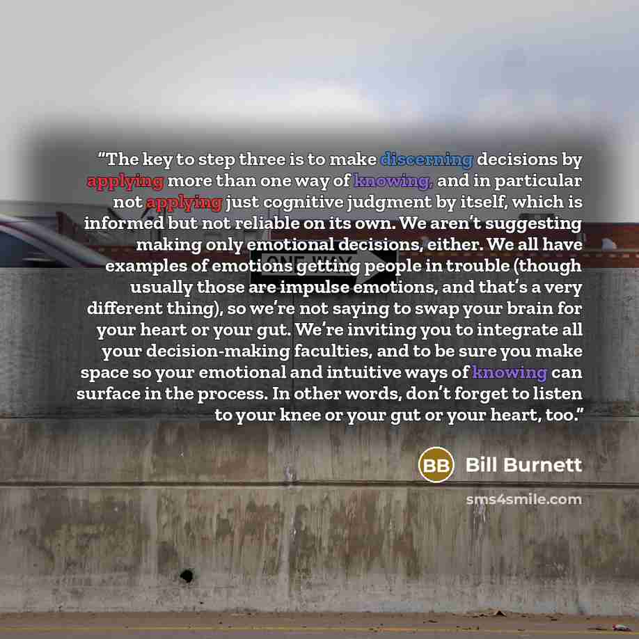 “The key to step three is to make discerning decisions by applying more than one way of knowing, and in particular not applying just cognitive judgment by itself, which is informed but not reliable on its own. We aren’t suggesting making only emotional decisions, either. We all have examples of…” quote by Bill Burnett