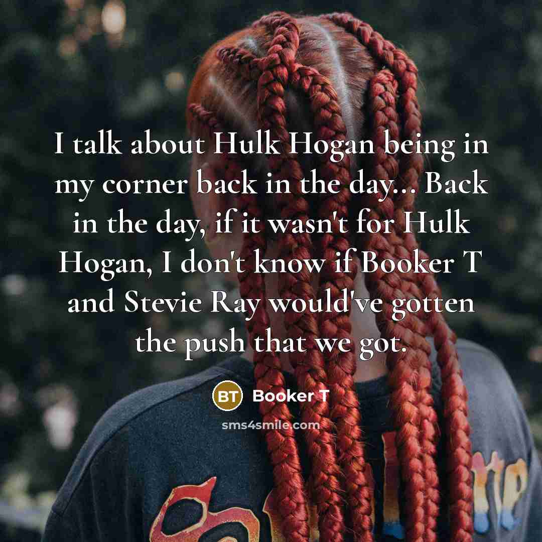 “I talk about Hulk Hogan being in my corner back in the day... Back in the day, if it wasn't for Hulk Hogan, I don't know if Booker T and Stevie Ray would've gotten the push that we got.” quote by Booker T