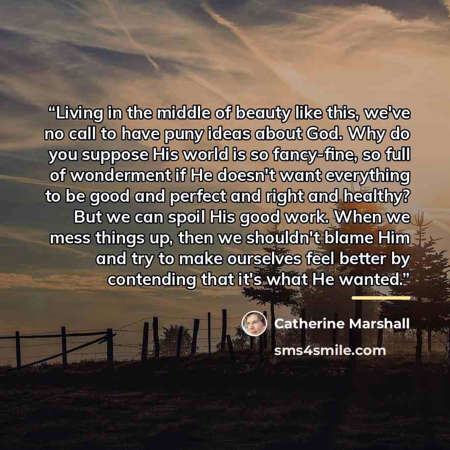 “Living in the middle of beauty like this, we've no call to have puny ideas about God. Why do you suppose His world is so fancy-fine, so full of wonderment if He doesn't want everything to be good and perfect and right and healthy? But we can spoil His good work. When we mess things up, then we…” quote by Catherine Marshall