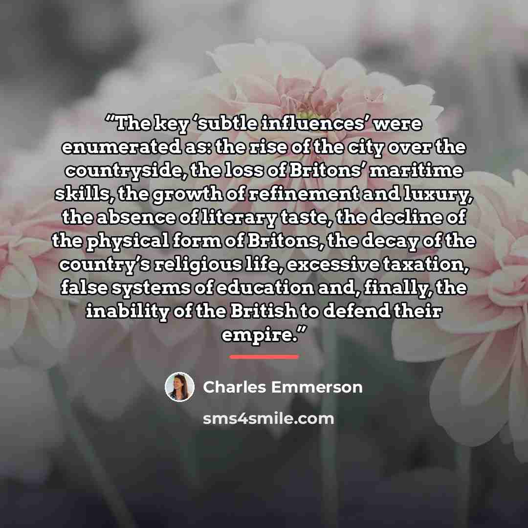 “The key ‘subtle influences’ were enumerated as: the rise of the city over the countryside, the loss of Britons’ maritime skills, the growth of refinement and luxury, the absence of literary taste, the decline of the physical form of Britons, the decay of the country’s religious life, excessive…” quote by Charles Emmerson