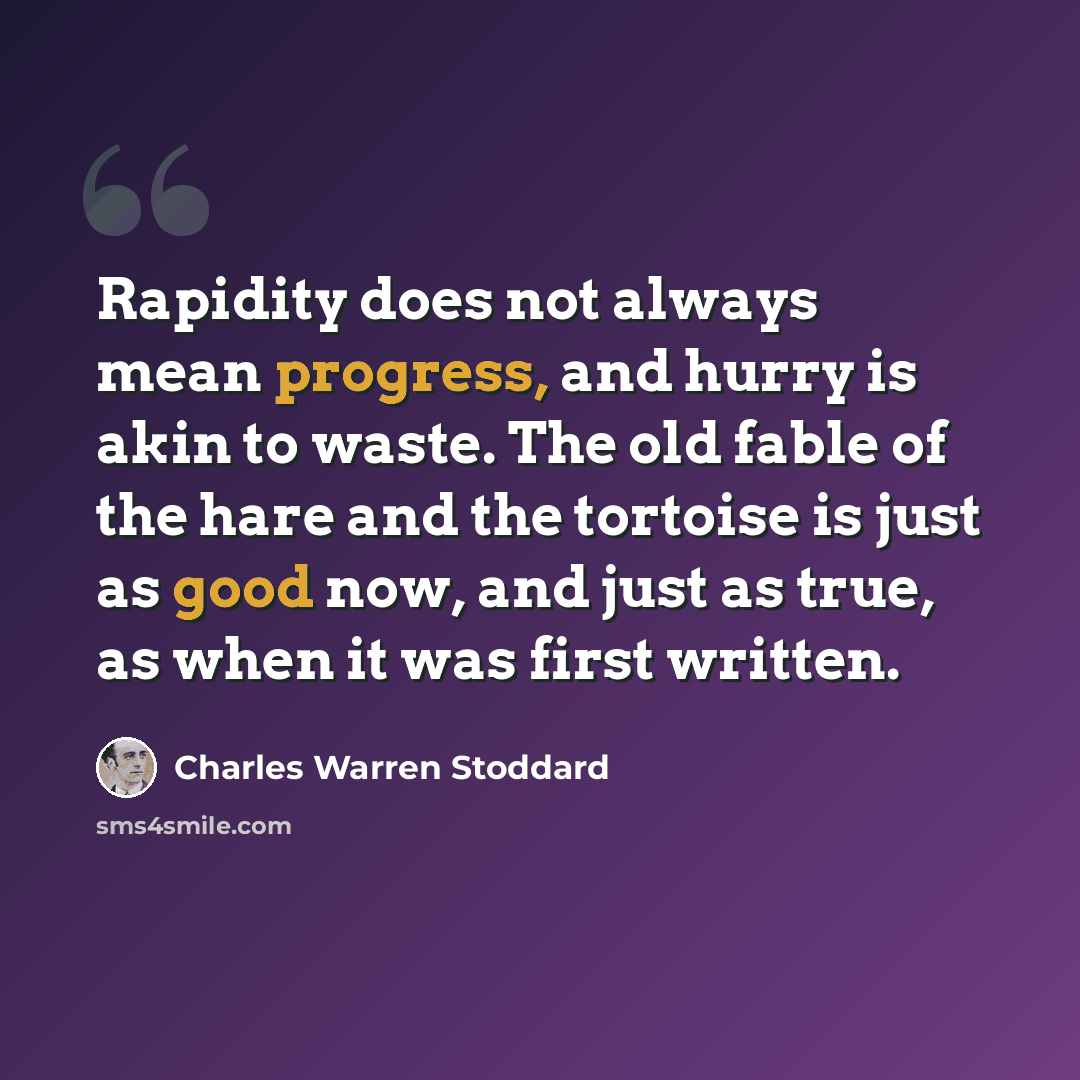 “Rapidity does not always mean progress, and hurry is akin to waste. The old fable of the hare and the tortoise is just as good now, and just as true, as when it was first written.” quote by Charles Warren Stoddard