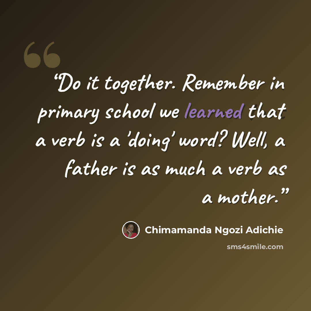 “Do it together. Remember in primary school we learned that a verb is a 'doing' word? Well, a father is as much a verb as a mother.” quote by Chimamanda Ngozi Adichie