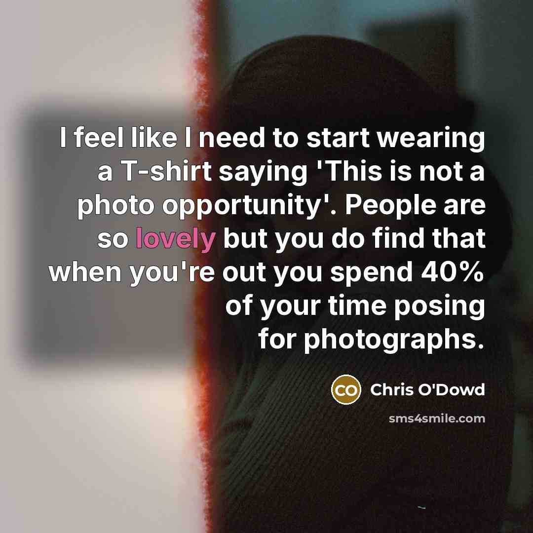 “I feel like I need to start wearing a T-shirt saying 'This is not a photo opportunity'. People are so lovely but you do find that when you're out you spend 40% of your time posing for photographs.” quote by Chris O'Dowd